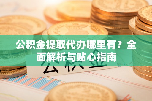 正宁公积金提取代办哪里有？全面解析与贴心指南
