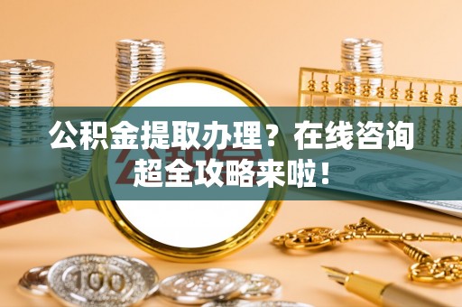 正宁公积金提取办理？在线咨询超全攻略来啦！