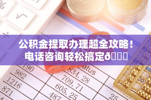 正宁公积金提取办理超全攻略！电话咨询轻松搞定😎