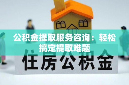 正宁公积金提取服务咨询：轻松搞定提取难题