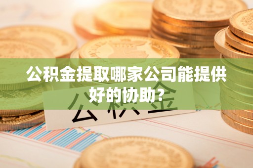 正宁公积金提取哪家公司能提供好的协助？