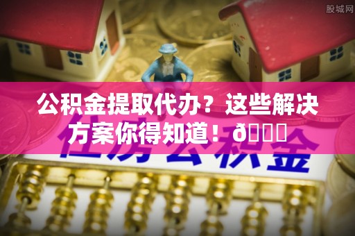 正宁公积金提取代办？这些解决方案你得知道！😎