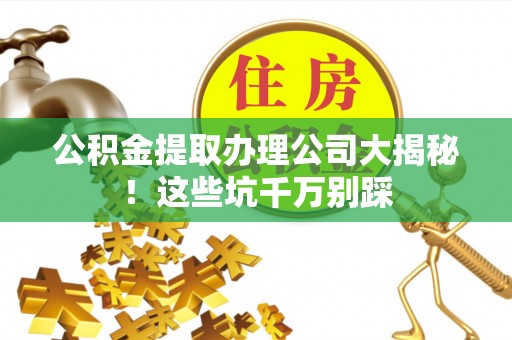 正宁公积金提取办理公司大揭秘！这些坑千万别踩